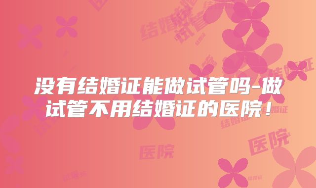 没有结婚证能做试管吗-做试管不用结婚证的医院！