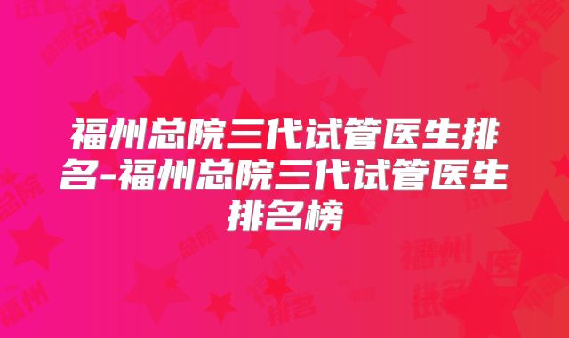 福州总院三代试管医生排名-福州总院三代试管医生排名榜