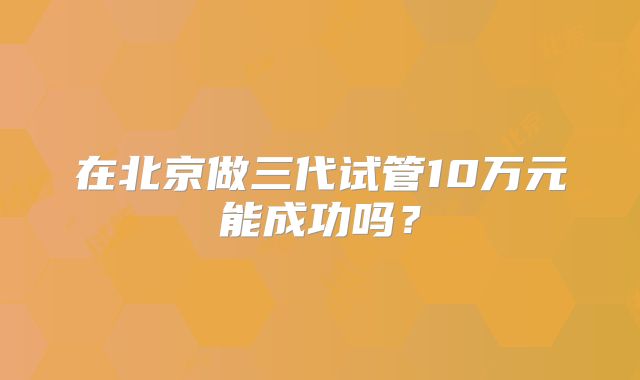 在北京做三代试管10万元能成功吗?