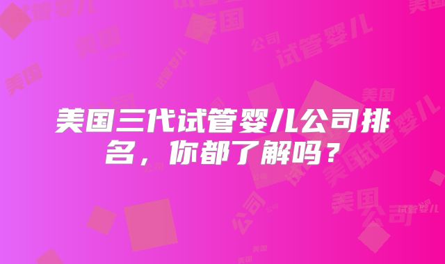 美国三代试管婴儿公司排名，你都了解吗？