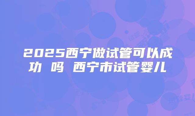 2025西宁做试管可以成功 吗 西宁市试管婴儿