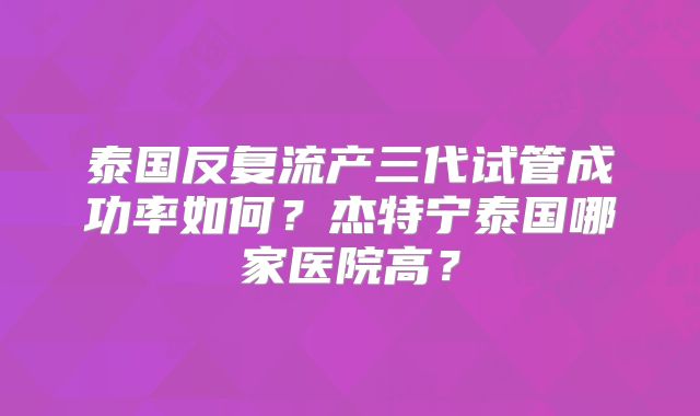 泰国反复流产三代试管成功率如何？杰特宁泰国哪家医院高？