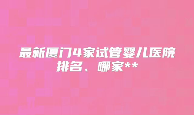 最新厦门4家试管婴儿医院排名、哪家**