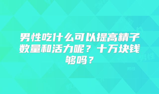 男性吃什么可以提高精子数量和活力呢？十万块钱够吗？