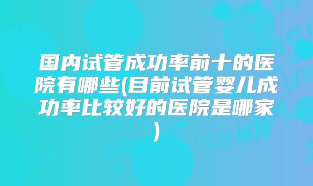 国内试管成功率前十的医院有哪些(目前试管婴儿成功率比较好的医院是哪家)