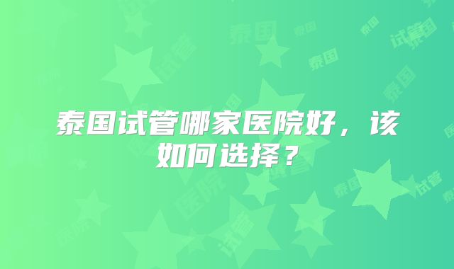 泰国试管哪家医院好，该如何选择？