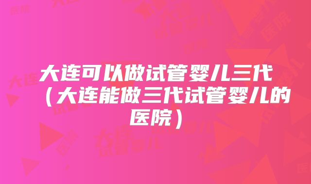 大连可以做试管婴儿三代（大连能做三代试管婴儿的医院）