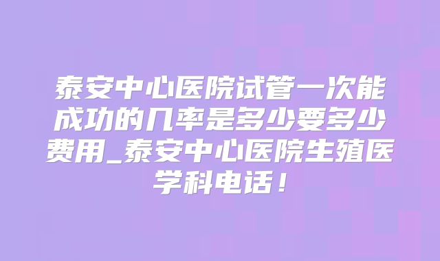 泰安中心医院试管一次能成功的几率是多少要多少费用_泰安中心医院生殖医学科电话！
