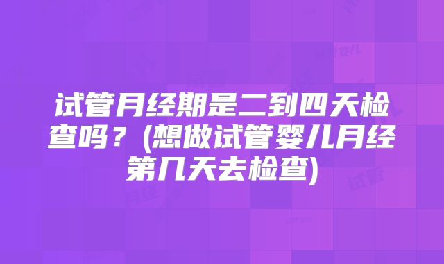 试管月经期是二到四天检查吗？(想做试管婴儿月经第几天去检查)