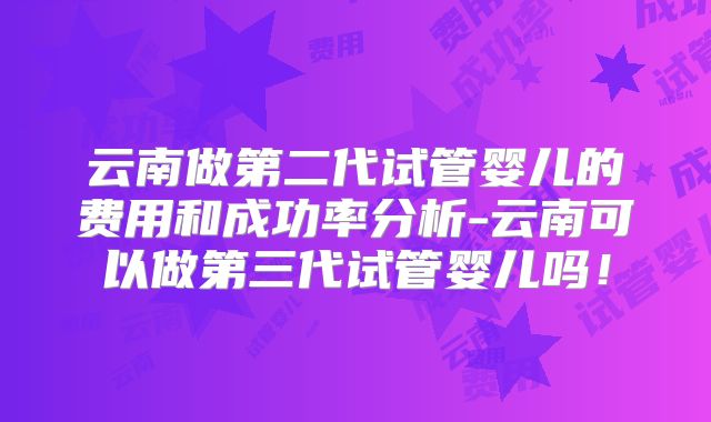 云南做第二代试管婴儿的费用和成功率分析-云南可以做第三代试管婴儿吗！