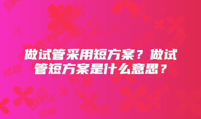 做试管采用短方案？做试管短方案是什么意思？