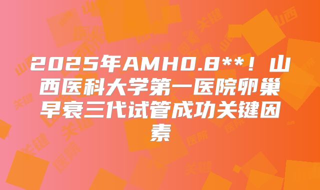 2025年AMH0.8**！山西医科大学第一医院卵巢早衰三代试管成功关键因素