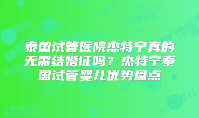 泰国试管医院杰特宁真的无需结婚证吗？杰特宁泰国试管婴儿优势盘点