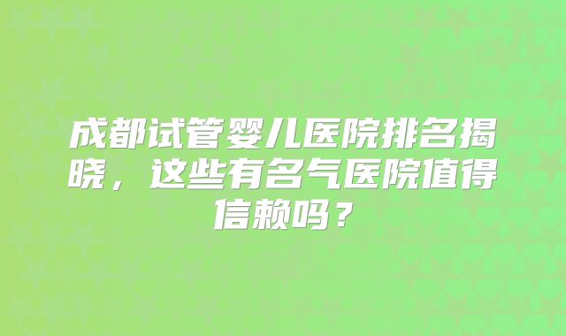 成都试管婴儿医院排名揭晓,这些有名气医院值得信赖吗?