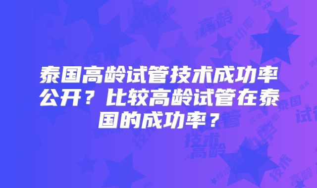 泰国高龄试管技术成功率公开？比较高龄试管在泰国的成功率？