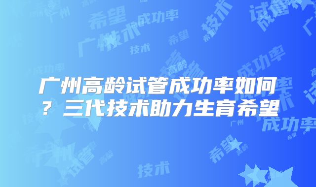广州高龄试管成功率如何？三代技术助力生育希望