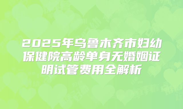 2025年乌鲁木齐市妇幼保健院高龄单身无婚姻证明试管费用全解析