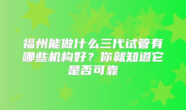 福州能做什么三代试管有哪些机构好？你就知道它是否可靠