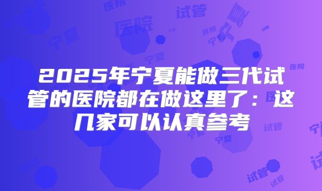2025年宁夏能做三代试管的医院都在做这里了：这几家可以认真参考