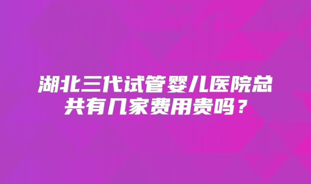 湖北三代试管婴儿医院总共有几家费用贵吗？