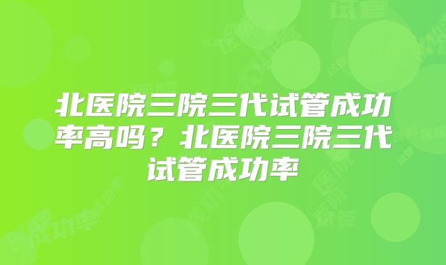 北医院三院三代试管成功率高吗？北医院三院三代试管成功率