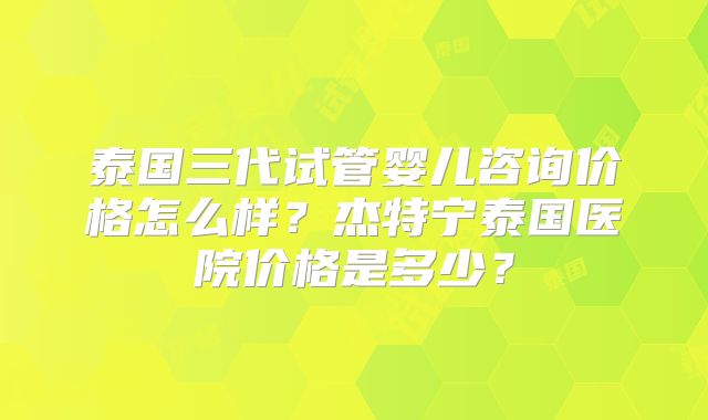 泰国三代试管婴儿咨询价格怎么样？杰特宁泰国医院价格是多少？