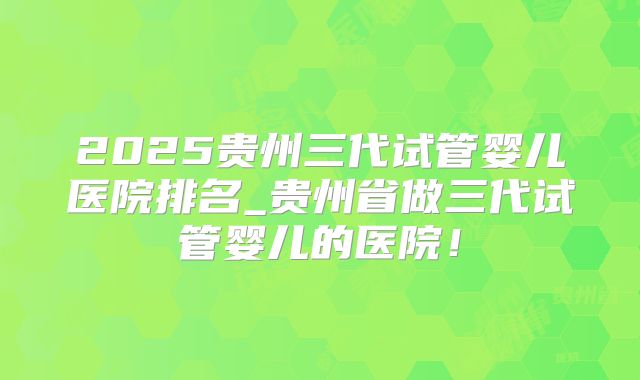 2025贵州三代试管婴儿医院排名_贵州省做三代试管婴儿的医院!