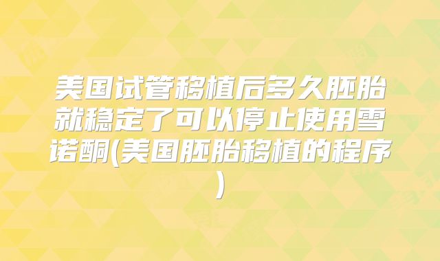 美国试管移植后多久胚胎就稳定了可以停止使用雪诺酮(美国胚胎移植的程序)