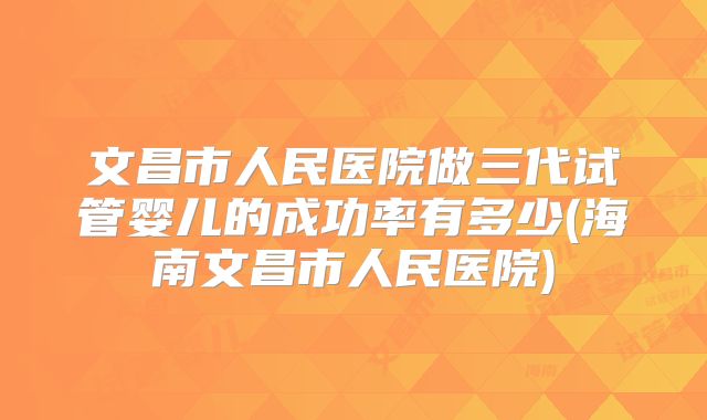 文昌市人民医院做三代试管婴儿的成功率有多少(海南文昌市人民医院)
