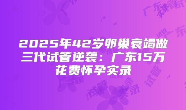 2025年42岁卵巢衰竭做三代试管逆袭：广东15万花费怀孕实录