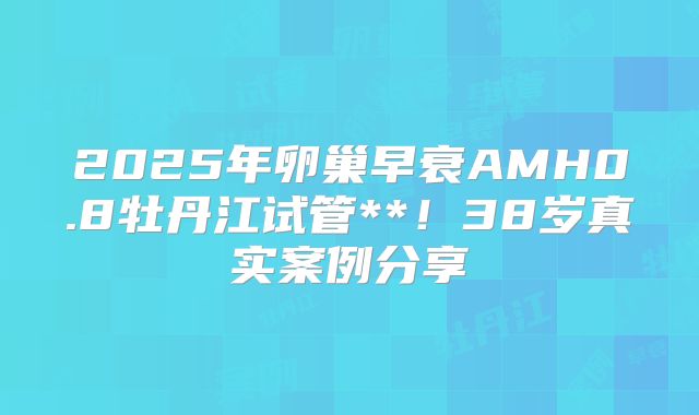 2025年卵巢早衰AMH0.8牡丹江试管**!38岁真实案例分享