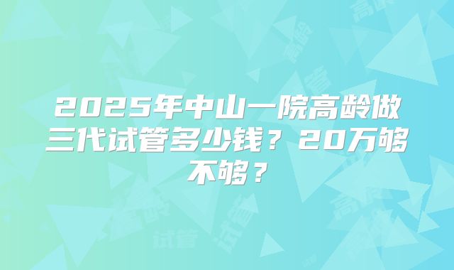 2025年中山一院高龄做三代试管多少钱？20万够不够？