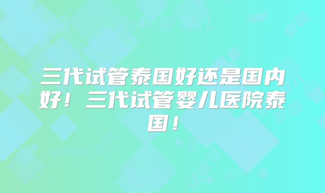 三代试管泰国好还是国内好！三代试管婴儿医院泰国！