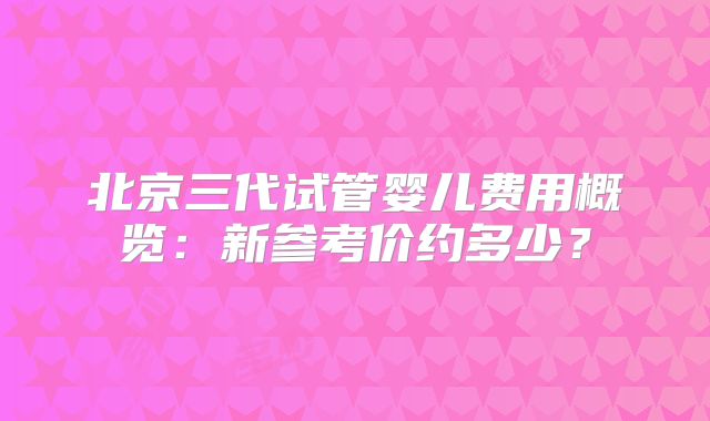 北京三代试管婴儿费用概览：新参考价约多少？