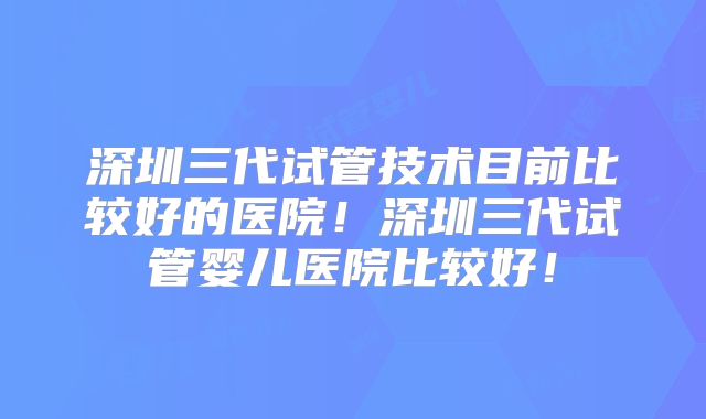 深圳三代试管技术目前比较好的医院!深圳三代试管婴儿医院比较好!