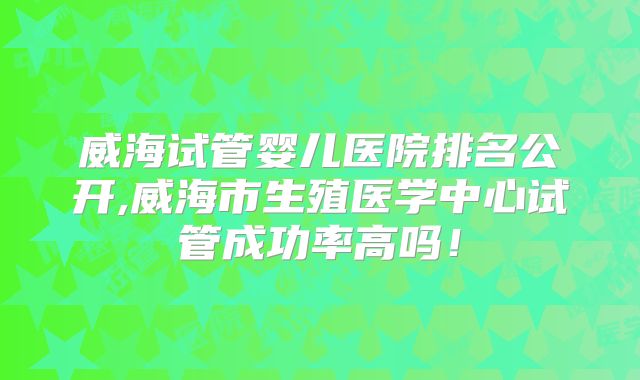 威海试管婴儿医院排名公开,威海市生殖医学中心试管成功率高吗!