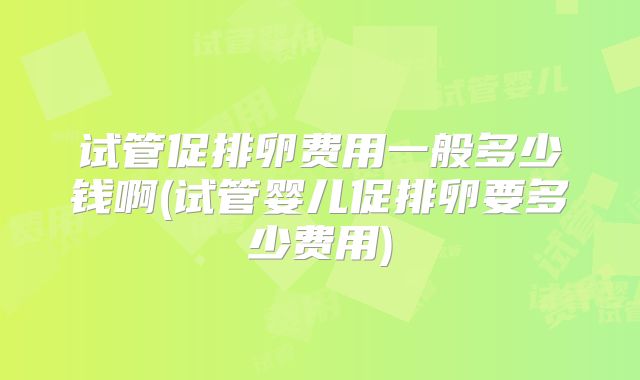 试管促排卵费用一般多少钱啊(试管婴儿促排卵要多少费用)