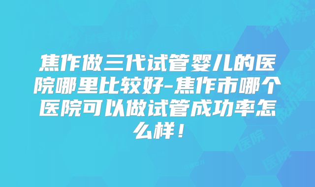 焦作做三代试管婴儿的医院哪里比较好-焦作市哪个医院可以做试管成功率怎么样!