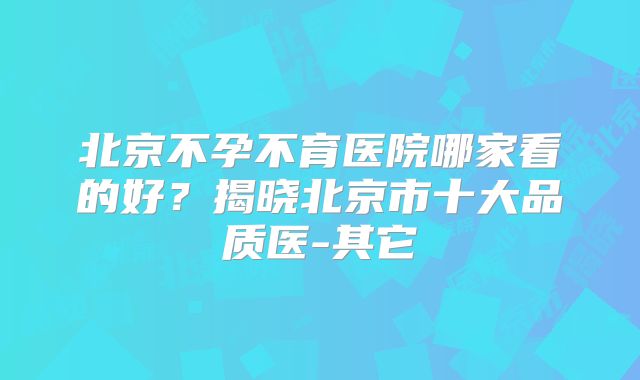 北京不孕不育医院哪家看的好？揭晓北京市十大品质医-其它