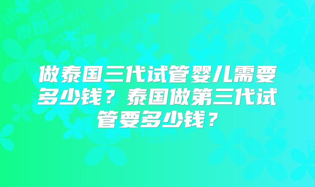 做泰国三代试管婴儿需要多少钱？泰国做第三代试管要多少钱？