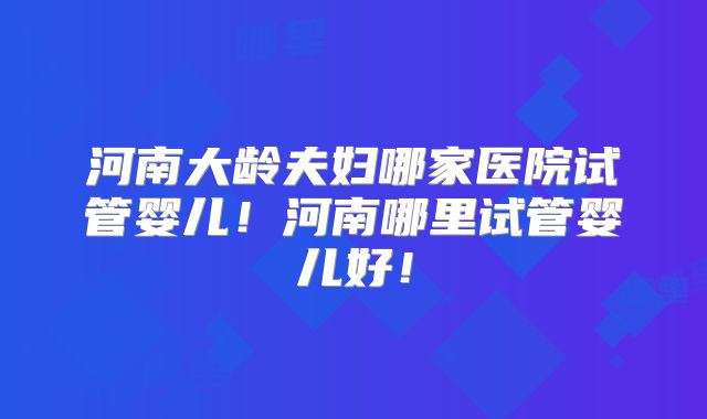 河南大龄夫妇哪家医院试管婴儿！河南哪里试管婴儿好！