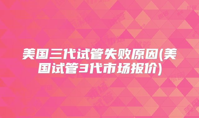美国三代试管失败原因(美国试管3代市场报价)