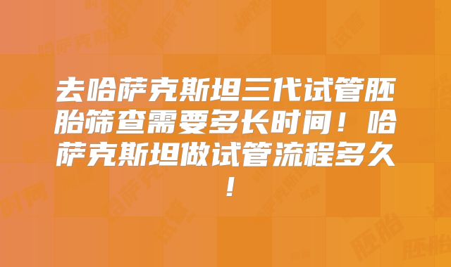 去哈萨克斯坦三代试管胚胎筛查需要多长时间!哈萨克斯坦做试管流程多久!