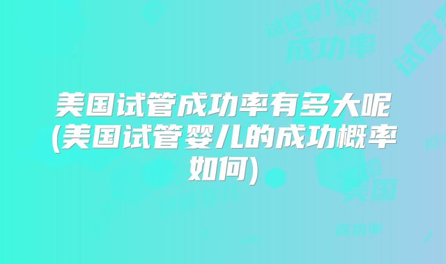 美国试管成功率有多大呢(美国试管婴儿的成功概率如何)