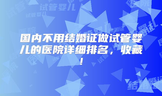 国内不用结婚证做试管婴儿的医院详细排名,收藏!