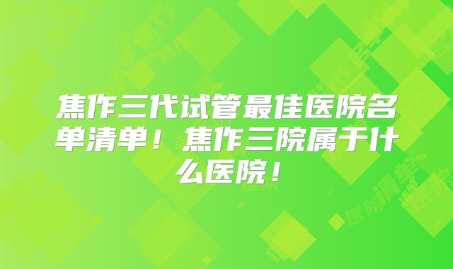 焦作三代试管最佳医院名单清单!焦作三院属于什么医院!