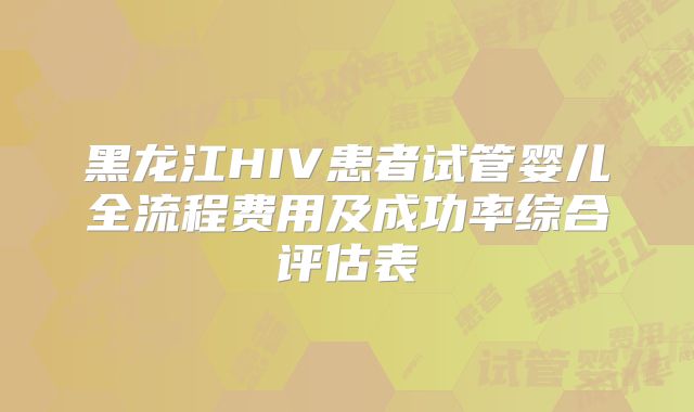 黑龙江HIV患者试管婴儿全流程费用及成功率综合评估表
