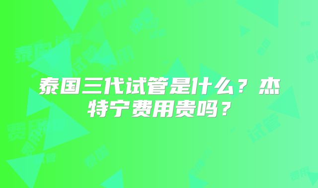 泰国三代试管是什么？杰特宁费用贵吗？