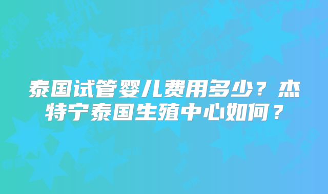 泰国试管婴儿费用多少？杰特宁泰国生殖中心如何？
