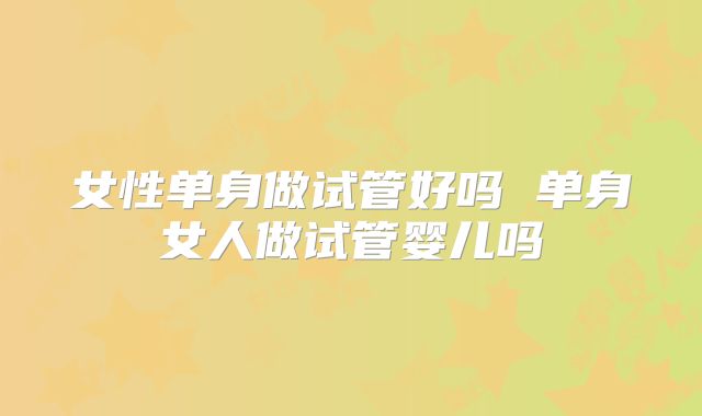女性单身做试管好吗 单身女人做试管婴儿吗